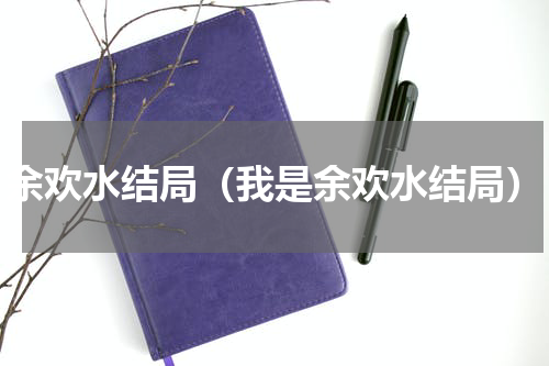 余欢水结局(我是余欢水结局)