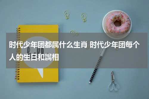 时代少年团都属什么生肖 时代少年团每个人的生日和属相