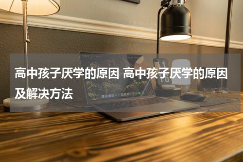 高中孩子厌学的原因 高中孩子厌学的原因及解决方法
