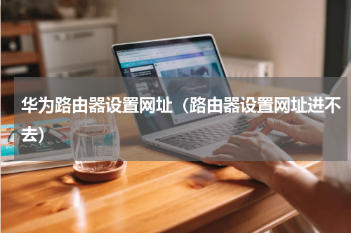 华为路由器设置网址(路由器设置网址进不去)
