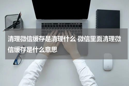 清理微信缓存是清理什么 微信里面清理微信缓存是什么意思