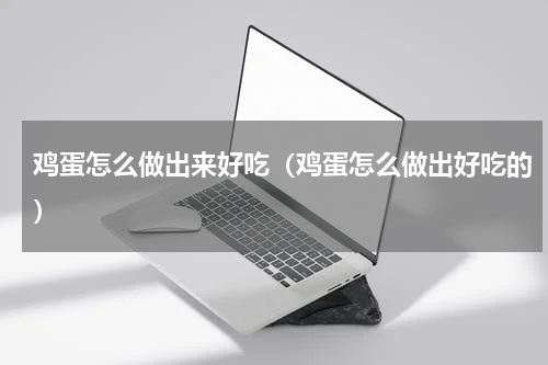 鸡蛋怎么做出来好吃(鸡蛋怎么做出好吃的)