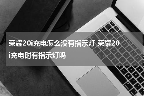 荣耀20i充电怎么没有指示灯 荣耀20i充电时有指示灯吗