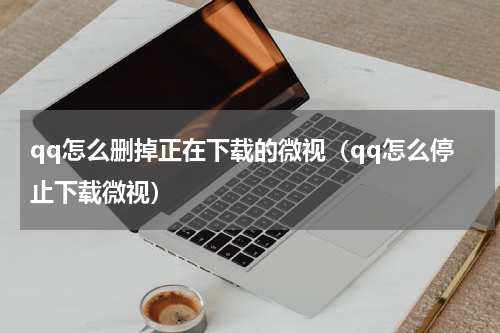 qq怎么删掉正在下载的微视(qq怎么停止下载微视)