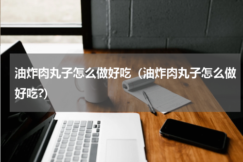 油炸肉丸子怎么做好吃(油炸肉丸子怎么做好吃?)
