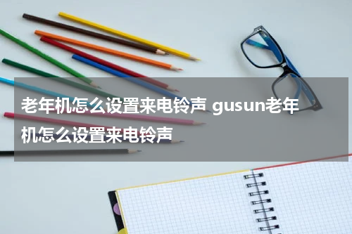 老年机怎么设置来电铃声 gusun老年机怎么设置来电铃声