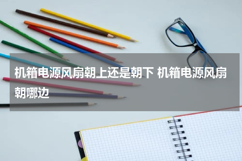 机箱电源风扇朝上还是朝下 机箱电源风扇朝哪边