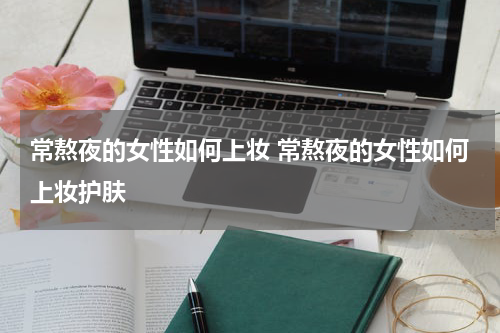 常熬夜的女性如何上妆 常熬夜的女性如何上妆护肤