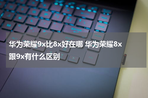 华为荣耀9x比8x好在哪 华为荣耀8x跟9x有什么区别