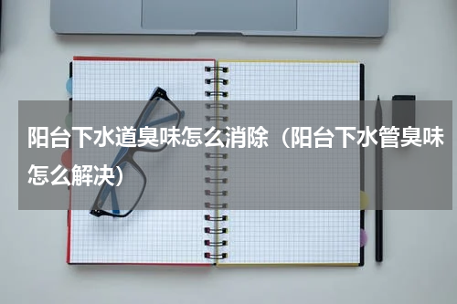 阳台下水道臭味怎么消除(阳台下水管臭味怎么解决)