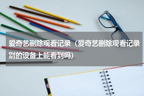 爱奇艺删除观看记录(爱奇艺删除观看记录别的设备上能看到吗)
