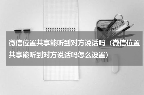 微信位置共享能听到对方说话吗(微信位置共享能听到对方说话吗怎么设置)