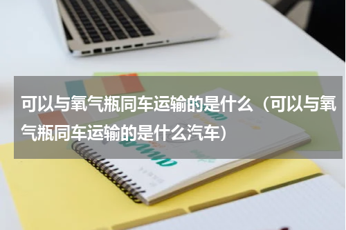 可以与氧气瓶同车运输的是什么(可以与氧气瓶同车运输的是什么汽车)