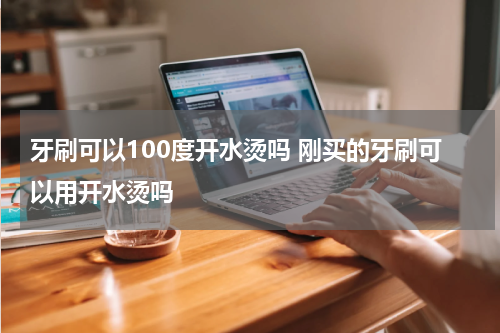 牙刷可以100度开水烫吗 刚买的牙刷可以用开水烫吗