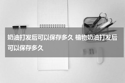 奶油打发后可以保存多久 植物奶油打发后可以保存多久