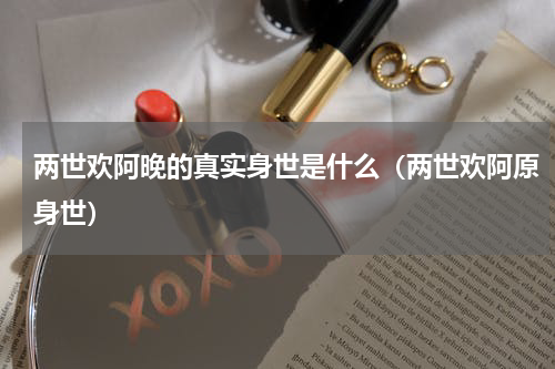 两世欢阿晚的真实身世是什么(两世欢阿原身世)