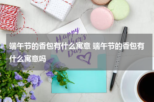 端午节的香包有什么寓意 端午节的香包有什么寓意吗