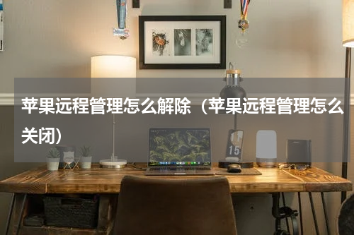 苹果远程管理怎么解除(苹果远程管理怎么关闭)