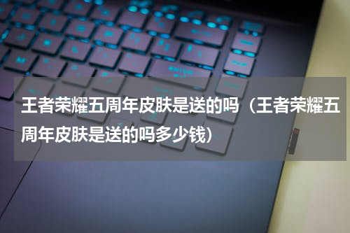 王者荣耀五周年皮肤是送的吗(王者荣耀五周年皮肤是送的吗多少钱)
