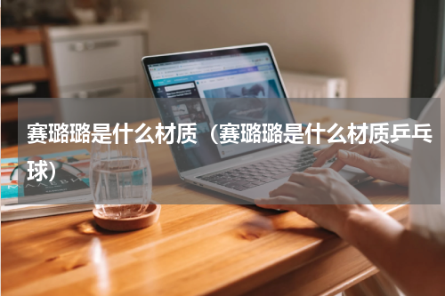 赛璐璐是什么材质(赛璐璐是什么材质乒乓球)