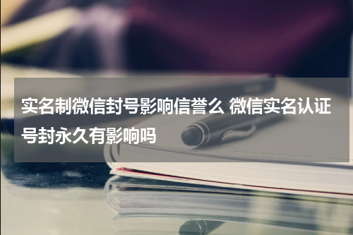 实名制微信封号影响信誉么 微信实名认证号封永久有影响吗