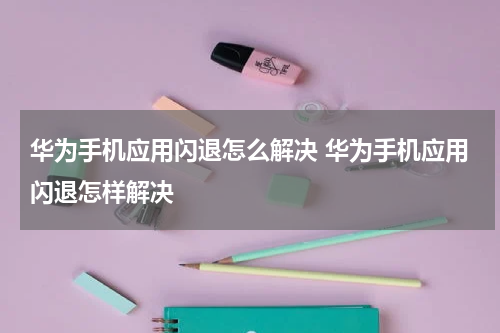 华为手机应用闪退怎么解决 华为手机应用闪退怎样解决