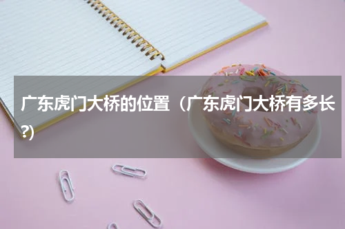 广东虎门大桥的位置(广东虎门大桥有多长?)