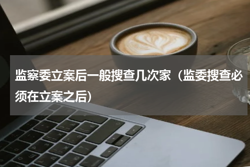 监察委立案后一般搜查几次家(监委搜查必须在立案之后)