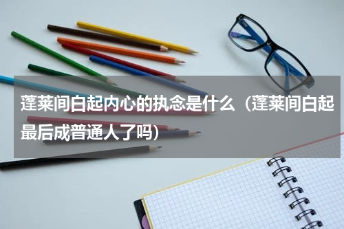 蓬莱间白起内心的执念是什么(蓬莱间白起最后成普通人了吗)