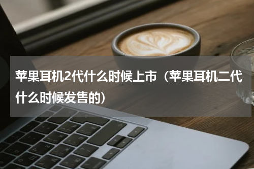 苹果耳机2代什么时候上市(苹果耳机二代什么时候发售的)