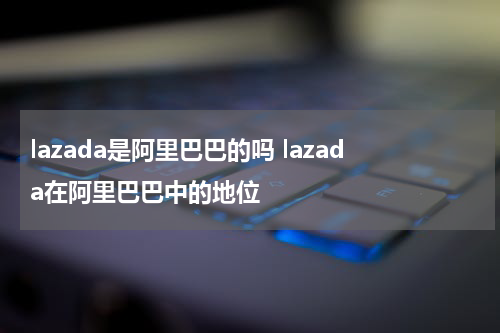 lazada是阿里巴巴的吗 lazada在阿里巴巴中的地位