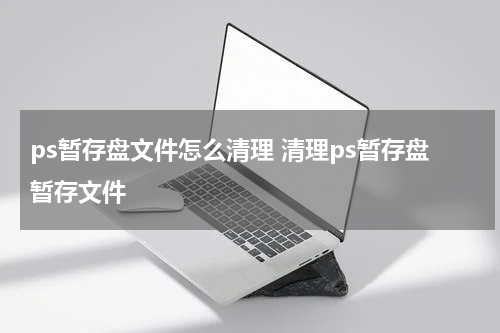 ps暂存盘文件怎么清理 清理ps暂存盘暂存文件