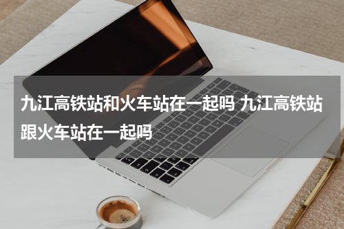 九江高铁站和火车站在一起吗 九江高铁站跟火车站在一起吗