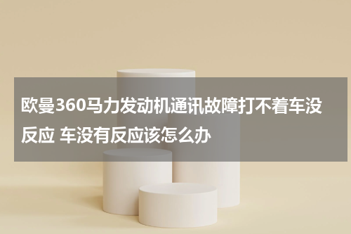 欧曼360马力发动机通讯故障打不着车没反应 车没有反应该怎么办