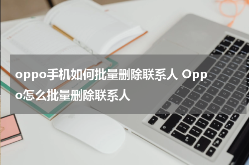 oppo手机如何批量删除联系人 Oppo怎么批量删除联系人