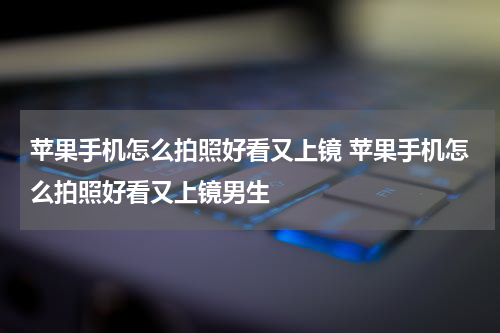 苹果手机怎么拍照好看又上镜 苹果手机怎么拍照好看又上镜男生