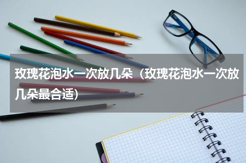 玫瑰花泡水一次放几朵(玫瑰花泡水一次放几朵最合适)