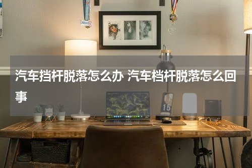 汽车挡杆脱落怎么办 汽车档杆脱落怎么回事