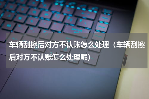 车辆刮擦后对方不认账怎么处理(车辆刮擦后对方不认账怎么处理呢)
