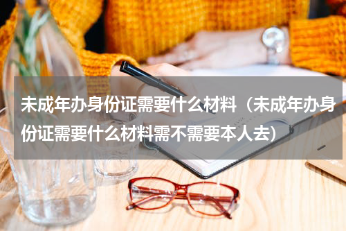 未成年办身份证需要什么材料(未成年办身份证需要什么材料需不需要本人去)