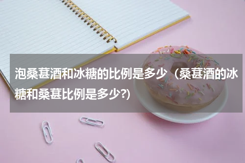 泡桑葚酒和冰糖的比例是多少(桑葚酒的冰糖和桑葚比例是多少?)