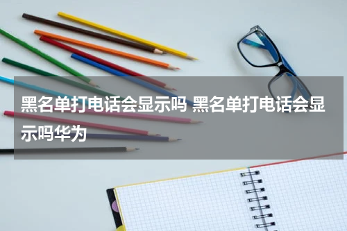 黑名单打电话会显示吗 黑名单打电话会显示吗华为