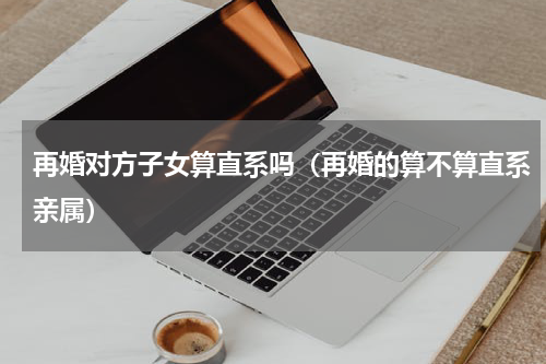 再婚对方子女算直系吗(再婚的算不算直系亲属)