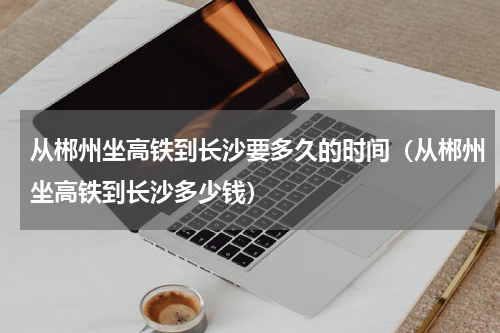 从郴州坐高铁到长沙要多久的时间(从郴州坐高铁到长沙多少钱)
