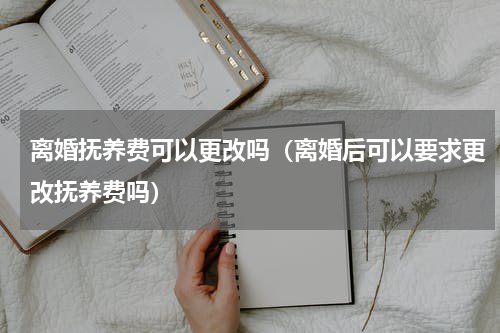 离婚抚养费可以更改吗(离婚后可以要求更改抚养费吗)