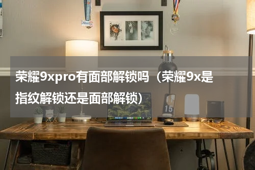 荣耀9xpro有面部解锁吗(荣耀9x是指纹解锁还是面部解锁)