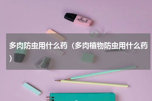 多肉防虫用什么药(多肉植物防虫用什么药)