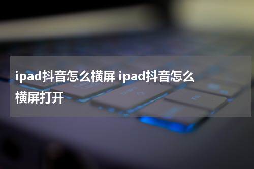 ipad抖音怎么横屏 ipad抖音怎么横屏打开
