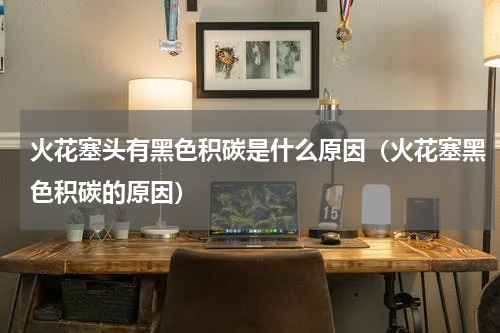 火花塞头有黑色积碳是什么原因(火花塞黑色积碳的原因)