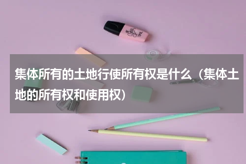 集体所有的土地行使所有权是什么（集体土地的所有权和使用权）